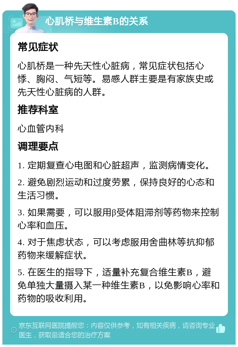 心肌桥与维生素B的关系 常见症状 心肌桥是一种先天性心脏病，常见症状包括心悸、胸闷、气短等。易感人群主要是有家族史或先天性心脏病的人群。 推荐科室 心血管内科 调理要点 1. 定期复查心电图和心脏超声，监测病情变化。 2. 避免剧烈运动和过度劳累，保持良好的心态和生活习惯。 3. 如果需要，可以服用β受体阻滞剂等药物来控制心率和血压。 4. 对于焦虑状态，可以考虑服用舍曲林等抗抑郁药物来缓解症状。 5. 在医生的指导下，适量补充复合维生素B，避免单独大量摄入某一种维生素B，以免影响心率和药物的吸收利用。