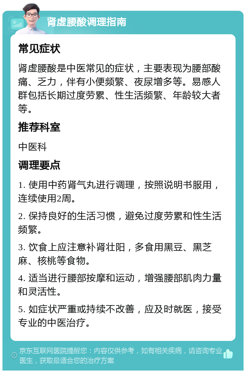 肾虚腰酸调理指南 常见症状 肾虚腰酸是中医常见的症状，主要表现为腰部酸痛、乏力，伴有小便频繁、夜尿增多等。易感人群包括长期过度劳累、性生活频繁、年龄较大者等。 推荐科室 中医科 调理要点 1. 使用中药肾气丸进行调理，按照说明书服用，连续使用2周。 2. 保持良好的生活习惯，避免过度劳累和性生活频繁。 3. 饮食上应注意补肾壮阳，多食用黑豆、黑芝麻、核桃等食物。 4. 适当进行腰部按摩和运动，增强腰部肌肉力量和灵活性。 5. 如症状严重或持续不改善，应及时就医，接受专业的中医治疗。