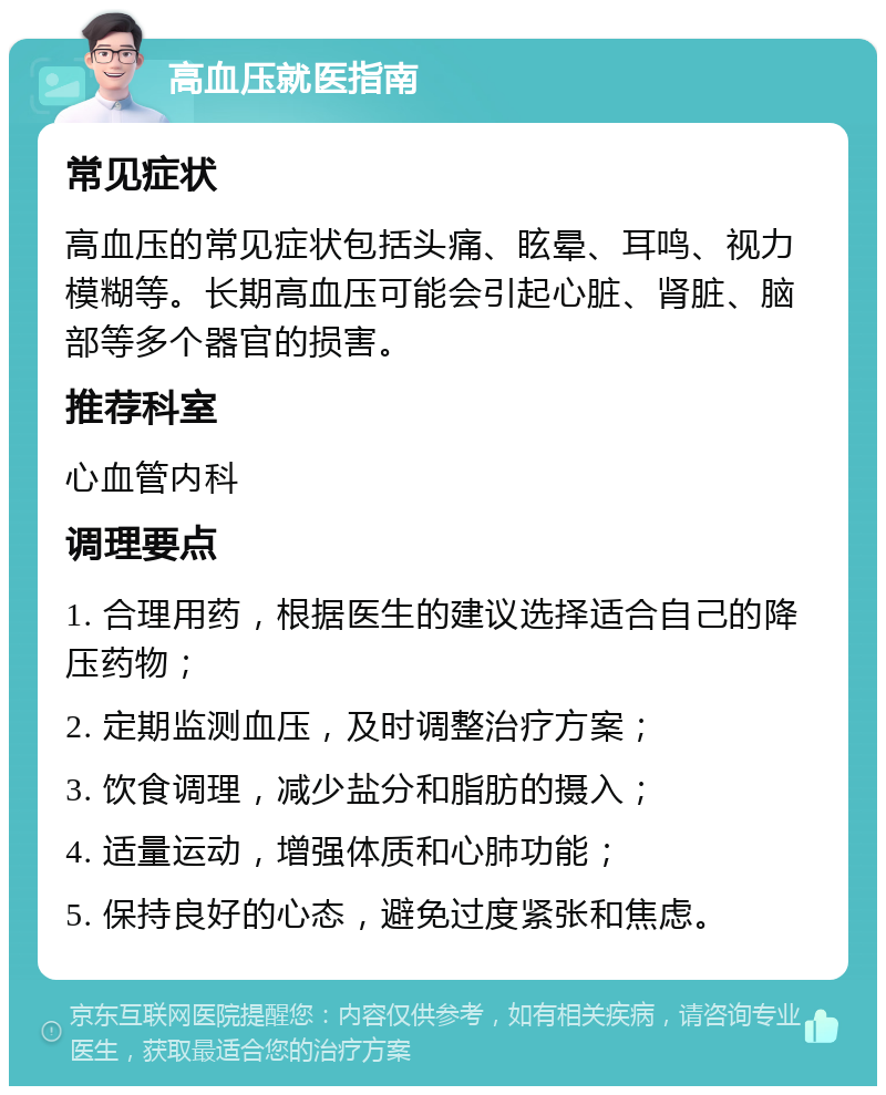 高血压就医指南 常见症状 高血压的常见症状包括头痛、眩晕、耳鸣、视力模糊等。长期高血压可能会引起心脏、肾脏、脑部等多个器官的损害。 推荐科室 心血管内科 调理要点 1. 合理用药，根据医生的建议选择适合自己的降压药物； 2. 定期监测血压，及时调整治疗方案； 3. 饮食调理，减少盐分和脂肪的摄入； 4. 适量运动，增强体质和心肺功能； 5. 保持良好的心态，避免过度紧张和焦虑。