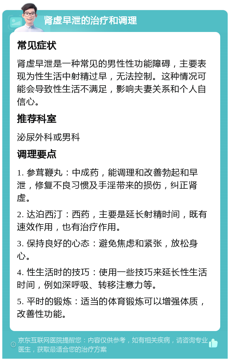 肾虚早泄的治疗和调理 常见症状 肾虚早泄是一种常见的男性性功能障碍，主要表现为性生活中射精过早，无法控制。这种情况可能会导致性生活不满足，影响夫妻关系和个人自信心。 推荐科室 泌尿外科或男科 调理要点 1. 参茸鞭丸：中成药，能调理和改善勃起和早泄，修复不良习惯及手淫带来的损伤，纠正肾虚。 2. 达泊西汀：西药，主要是延长射精时间，既有速效作用，也有治疗作用。 3. 保持良好的心态：避免焦虑和紧张，放松身心。 4. 性生活时的技巧：使用一些技巧来延长性生活时间，例如深呼吸、转移注意力等。 5. 平时的锻炼：适当的体育锻炼可以增强体质，改善性功能。