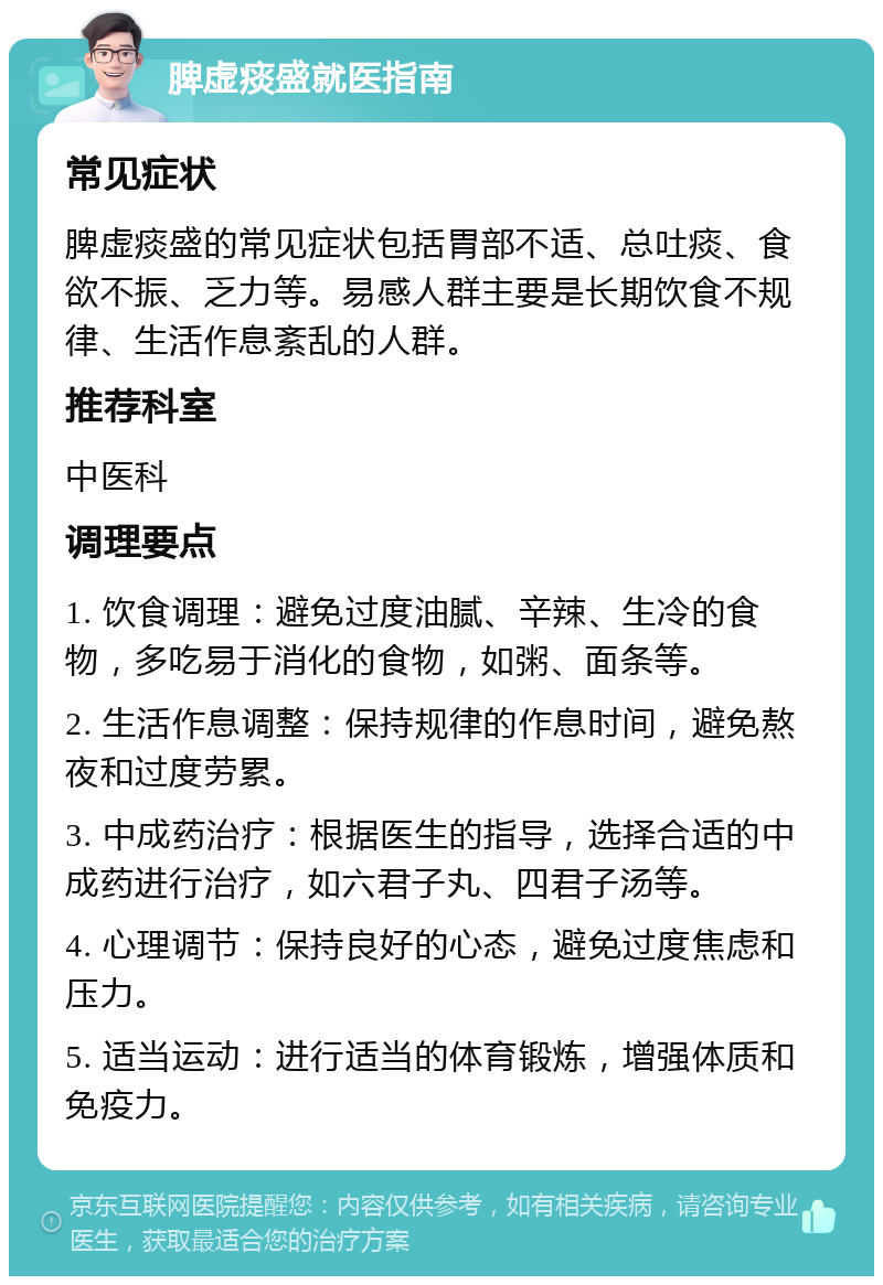 脾虚痰盛就医指南 常见症状 脾虚痰盛的常见症状包括胃部不适、总吐痰、食欲不振、乏力等。易感人群主要是长期饮食不规律、生活作息紊乱的人群。 推荐科室 中医科 调理要点 1. 饮食调理：避免过度油腻、辛辣、生冷的食物，多吃易于消化的食物，如粥、面条等。 2. 生活作息调整：保持规律的作息时间，避免熬夜和过度劳累。 3. 中成药治疗：根据医生的指导，选择合适的中成药进行治疗，如六君子丸、四君子汤等。 4. 心理调节：保持良好的心态，避免过度焦虑和压力。 5. 适当运动：进行适当的体育锻炼，增强体质和免疫力。