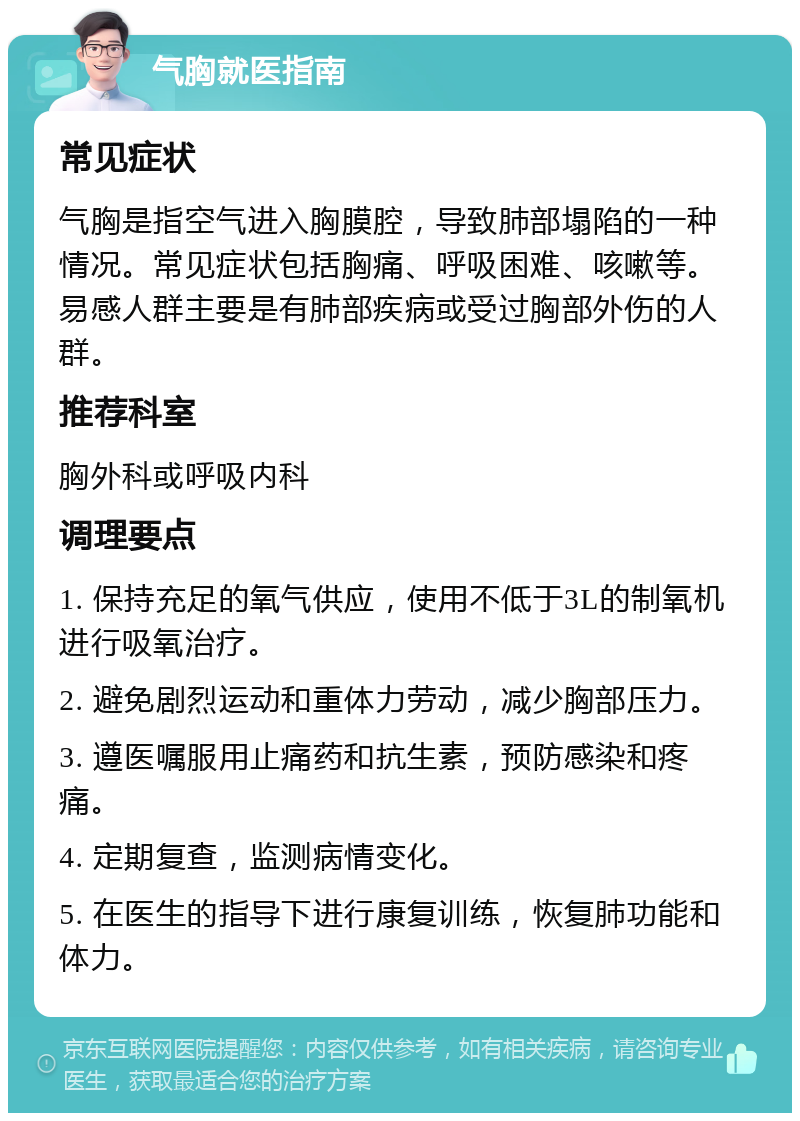 气胸就医指南 常见症状 气胸是指空气进入胸膜腔，导致肺部塌陷的一种情况。常见症状包括胸痛、呼吸困难、咳嗽等。易感人群主要是有肺部疾病或受过胸部外伤的人群。 推荐科室 胸外科或呼吸内科 调理要点 1. 保持充足的氧气供应，使用不低于3L的制氧机进行吸氧治疗。 2. 避免剧烈运动和重体力劳动，减少胸部压力。 3. 遵医嘱服用止痛药和抗生素，预防感染和疼痛。 4. 定期复查，监测病情变化。 5. 在医生的指导下进行康复训练，恢复肺功能和体力。