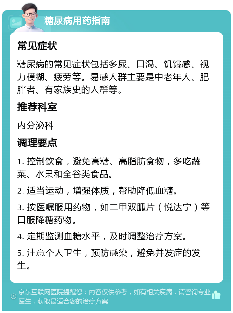 糖尿病用药指南 常见症状 糖尿病的常见症状包括多尿、口渴、饥饿感、视力模糊、疲劳等。易感人群主要是中老年人、肥胖者、有家族史的人群等。 推荐科室 内分泌科 调理要点 1. 控制饮食，避免高糖、高脂肪食物，多吃蔬菜、水果和全谷类食品。 2. 适当运动，增强体质，帮助降低血糖。 3. 按医嘱服用药物，如二甲双胍片（悦达宁）等口服降糖药物。 4. 定期监测血糖水平，及时调整治疗方案。 5. 注意个人卫生，预防感染，避免并发症的发生。