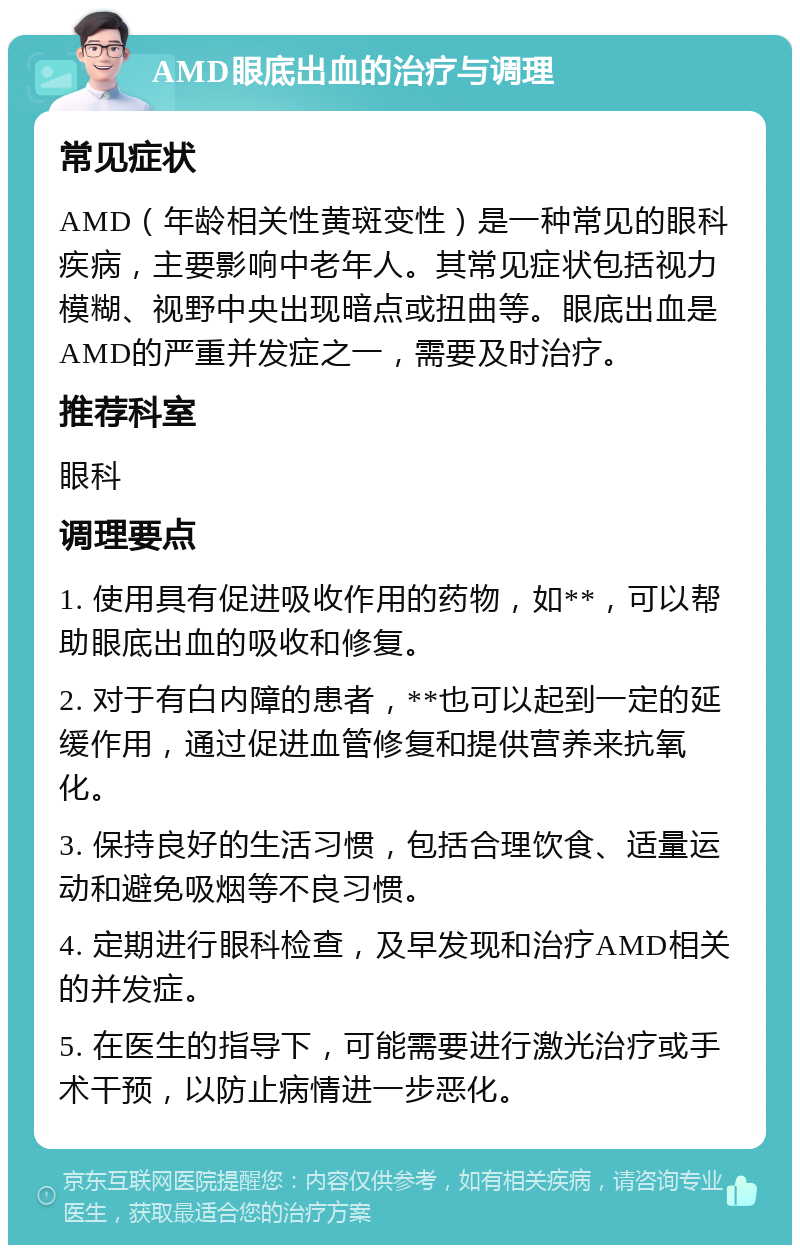 AMD眼底出血的治疗与调理 常见症状 AMD（年龄相关性黄斑变性）是一种常见的眼科疾病，主要影响中老年人。其常见症状包括视力模糊、视野中央出现暗点或扭曲等。眼底出血是AMD的严重并发症之一，需要及时治疗。 推荐科室 眼科 调理要点 1. 使用具有促进吸收作用的药物，如**，可以帮助眼底出血的吸收和修复。 2. 对于有白内障的患者，**也可以起到一定的延缓作用，通过促进血管修复和提供营养来抗氧化。 3. 保持良好的生活习惯，包括合理饮食、适量运动和避免吸烟等不良习惯。 4. 定期进行眼科检查，及早发现和治疗AMD相关的并发症。 5. 在医生的指导下，可能需要进行激光治疗或手术干预，以防止病情进一步恶化。