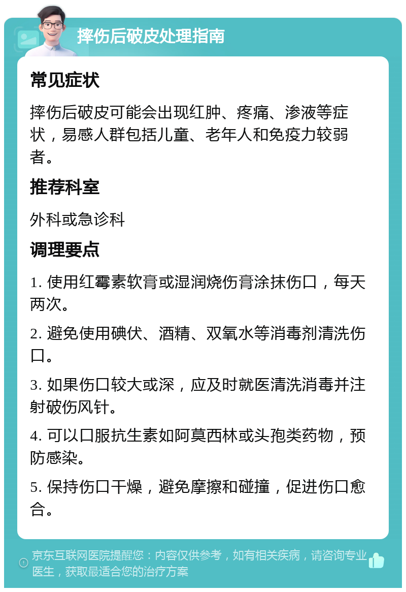 摔伤后破皮处理指南 常见症状 摔伤后破皮可能会出现红肿、疼痛、渗液等症状，易感人群包括儿童、老年人和免疫力较弱者。 推荐科室 外科或急诊科 调理要点 1. 使用红霉素软膏或湿润烧伤膏涂抹伤口，每天两次。 2. 避免使用碘伏、酒精、双氧水等消毒剂清洗伤口。 3. 如果伤口较大或深，应及时就医清洗消毒并注射破伤风针。 4. 可以口服抗生素如阿莫西林或头孢类药物，预防感染。 5. 保持伤口干燥，避免摩擦和碰撞，促进伤口愈合。