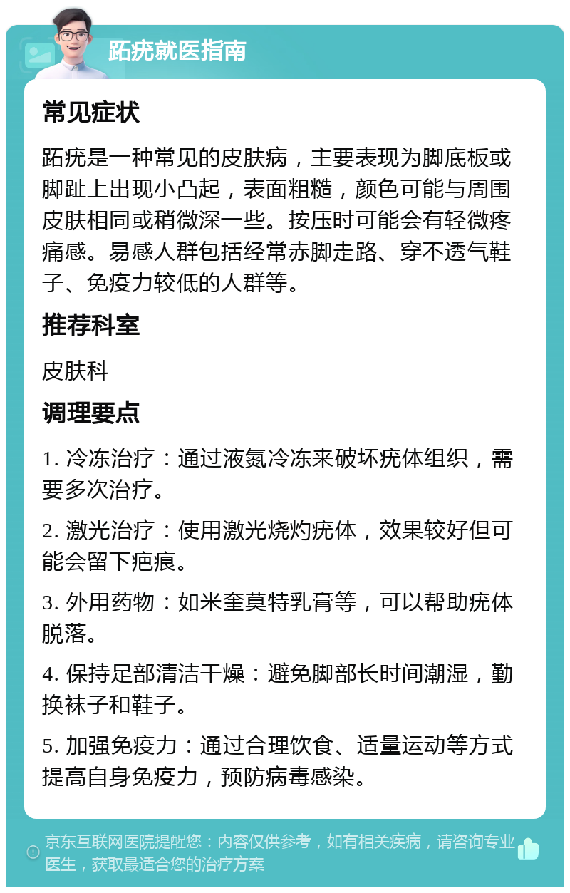 跖疣就医指南 常见症状 跖疣是一种常见的皮肤病，主要表现为脚底板或脚趾上出现小凸起，表面粗糙，颜色可能与周围皮肤相同或稍微深一些。按压时可能会有轻微疼痛感。易感人群包括经常赤脚走路、穿不透气鞋子、免疫力较低的人群等。 推荐科室 皮肤科 调理要点 1. 冷冻治疗：通过液氮冷冻来破坏疣体组织，需要多次治疗。 2. 激光治疗：使用激光烧灼疣体，效果较好但可能会留下疤痕。 3. 外用药物：如米奎莫特乳膏等，可以帮助疣体脱落。 4. 保持足部清洁干燥：避免脚部长时间潮湿，勤换袜子和鞋子。 5. 加强免疫力：通过合理饮食、适量运动等方式提高自身免疫力，预防病毒感染。