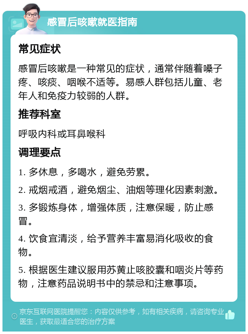 感冒后咳嗽就医指南 常见症状 感冒后咳嗽是一种常见的症状，通常伴随着嗓子疼、咳痰、咽喉不适等。易感人群包括儿童、老年人和免疫力较弱的人群。 推荐科室 呼吸内科或耳鼻喉科 调理要点 1. 多休息，多喝水，避免劳累。 2. 戒烟戒酒，避免烟尘、油烟等理化因素刺激。 3. 多锻炼身体，增强体质，注意保暖，防止感冒。 4. 饮食宜清淡，给予营养丰富易消化吸收的食物。 5. 根据医生建议服用苏黄止咳胶囊和咽炎片等药物，注意药品说明书中的禁忌和注意事项。