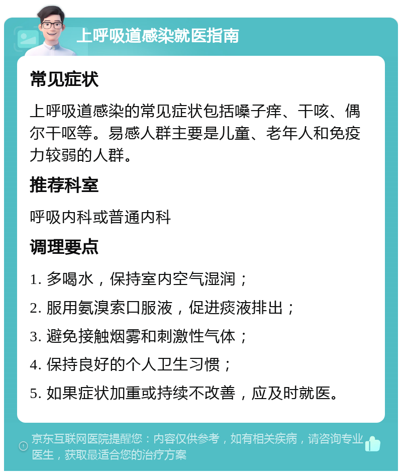 上呼吸道感染就医指南 常见症状 上呼吸道感染的常见症状包括嗓子痒、干咳、偶尔干呕等。易感人群主要是儿童、老年人和免疫力较弱的人群。 推荐科室 呼吸内科或普通内科 调理要点 1. 多喝水，保持室内空气湿润； 2. 服用氨溴索口服液，促进痰液排出； 3. 避免接触烟雾和刺激性气体； 4. 保持良好的个人卫生习惯； 5. 如果症状加重或持续不改善，应及时就医。