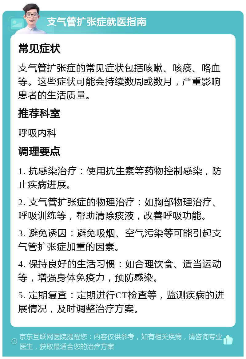 支气管扩张症就医指南 常见症状 支气管扩张症的常见症状包括咳嗽、咳痰、咯血等。这些症状可能会持续数周或数月，严重影响患者的生活质量。 推荐科室 呼吸内科 调理要点 1. 抗感染治疗：使用抗生素等药物控制感染，防止疾病进展。 2. 支气管扩张症的物理治疗：如胸部物理治疗、呼吸训练等，帮助清除痰液，改善呼吸功能。 3. 避免诱因：避免吸烟、空气污染等可能引起支气管扩张症加重的因素。 4. 保持良好的生活习惯：如合理饮食、适当运动等，增强身体免疫力，预防感染。 5. 定期复查：定期进行CT检查等，监测疾病的进展情况，及时调整治疗方案。