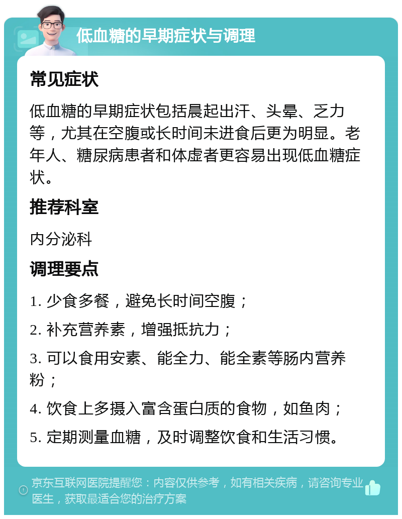 低血糖的早期症状与调理 常见症状 低血糖的早期症状包括晨起出汗、头晕、乏力等，尤其在空腹或长时间未进食后更为明显。老年人、糖尿病患者和体虚者更容易出现低血糖症状。 推荐科室 内分泌科 调理要点 1. 少食多餐，避免长时间空腹； 2. 补充营养素，增强抵抗力； 3. 可以食用安素、能全力、能全素等肠内营养粉； 4. 饮食上多摄入富含蛋白质的食物，如鱼肉； 5. 定期测量血糖，及时调整饮食和生活习惯。