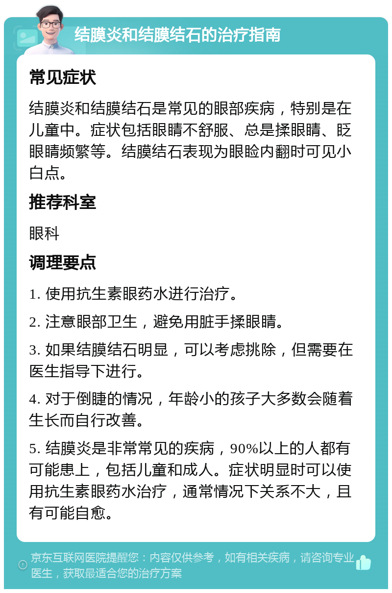 结膜炎和结膜结石的治疗指南 常见症状 结膜炎和结膜结石是常见的眼部疾病，特别是在儿童中。症状包括眼睛不舒服、总是揉眼睛、眨眼睛频繁等。结膜结石表现为眼睑内翻时可见小白点。 推荐科室 眼科 调理要点 1. 使用抗生素眼药水进行治疗。 2. 注意眼部卫生，避免用脏手揉眼睛。 3. 如果结膜结石明显，可以考虑挑除，但需要在医生指导下进行。 4. 对于倒睫的情况，年龄小的孩子大多数会随着生长而自行改善。 5. 结膜炎是非常常见的疾病，90%以上的人都有可能患上，包括儿童和成人。症状明显时可以使用抗生素眼药水治疗，通常情况下关系不大，且有可能自愈。