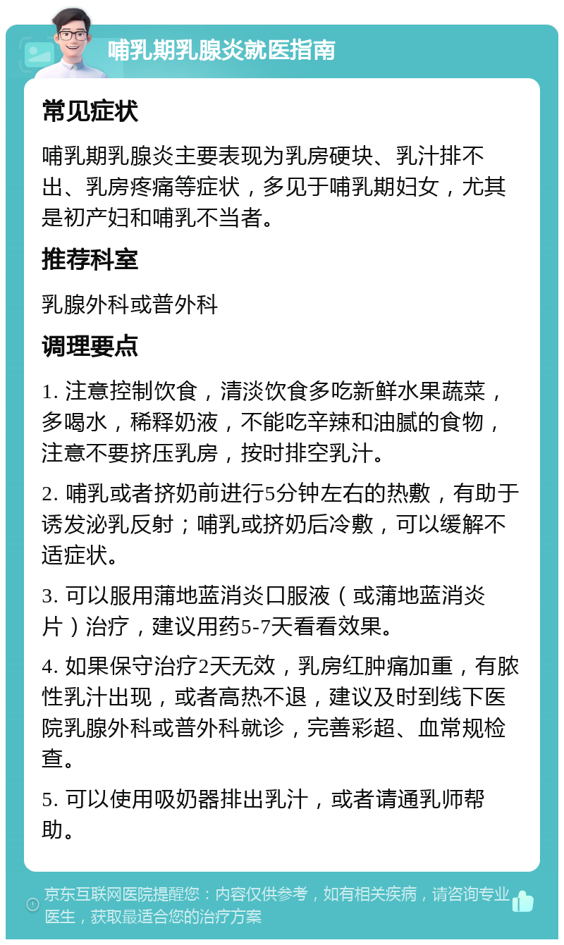 哺乳期乳腺炎就医指南 常见症状 哺乳期乳腺炎主要表现为乳房硬块、乳汁排不出、乳房疼痛等症状，多见于哺乳期妇女，尤其是初产妇和哺乳不当者。 推荐科室 乳腺外科或普外科 调理要点 1. 注意控制饮食，清淡饮食多吃新鲜水果蔬菜，多喝水，稀释奶液，不能吃辛辣和油腻的食物，注意不要挤压乳房，按时排空乳汁。 2. 哺乳或者挤奶前进行5分钟左右的热敷，有助于诱发泌乳反射；哺乳或挤奶后冷敷，可以缓解不适症状。 3. 可以服用蒲地蓝消炎口服液（或蒲地蓝消炎片）治疗，建议用药5-7天看看效果。 4. 如果保守治疗2天无效，乳房红肿痛加重，有脓性乳汁出现，或者高热不退，建议及时到线下医院乳腺外科或普外科就诊，完善彩超、血常规检查。 5. 可以使用吸奶器排出乳汁，或者请通乳师帮助。