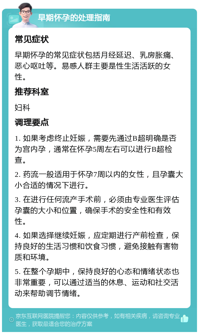 早期怀孕的处理指南 常见症状 早期怀孕的常见症状包括月经延迟、乳房胀痛、恶心呕吐等。易感人群主要是性生活活跃的女性。 推荐科室 妇科 调理要点 1. 如果考虑终止妊娠，需要先通过B超明确是否为宫内孕，通常在怀孕5周左右可以进行B超检查。 2. 药流一般适用于怀孕7周以内的女性，且孕囊大小合适的情况下进行。 3. 在进行任何流产手术前，必须由专业医生评估孕囊的大小和位置，确保手术的安全性和有效性。 4. 如果选择继续妊娠，应定期进行产前检查，保持良好的生活习惯和饮食习惯，避免接触有害物质和环境。 5. 在整个孕期中，保持良好的心态和情绪状态也非常重要，可以通过适当的休息、运动和社交活动来帮助调节情绪。