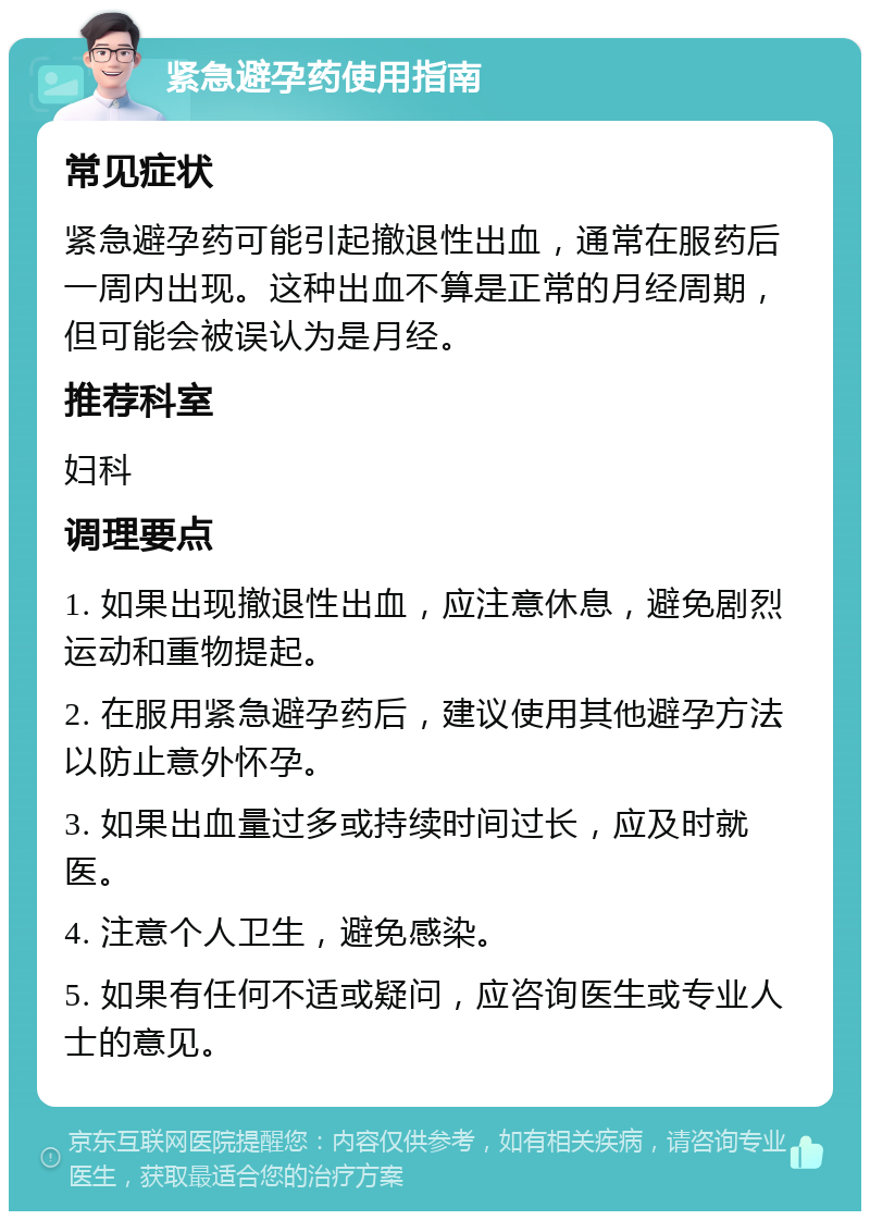 紧急避孕药使用指南 常见症状 紧急避孕药可能引起撤退性出血，通常在服药后一周内出现。这种出血不算是正常的月经周期，但可能会被误认为是月经。 推荐科室 妇科 调理要点 1. 如果出现撤退性出血，应注意休息，避免剧烈运动和重物提起。 2. 在服用紧急避孕药后，建议使用其他避孕方法以防止意外怀孕。 3. 如果出血量过多或持续时间过长，应及时就医。 4. 注意个人卫生，避免感染。 5. 如果有任何不适或疑问，应咨询医生或专业人士的意见。