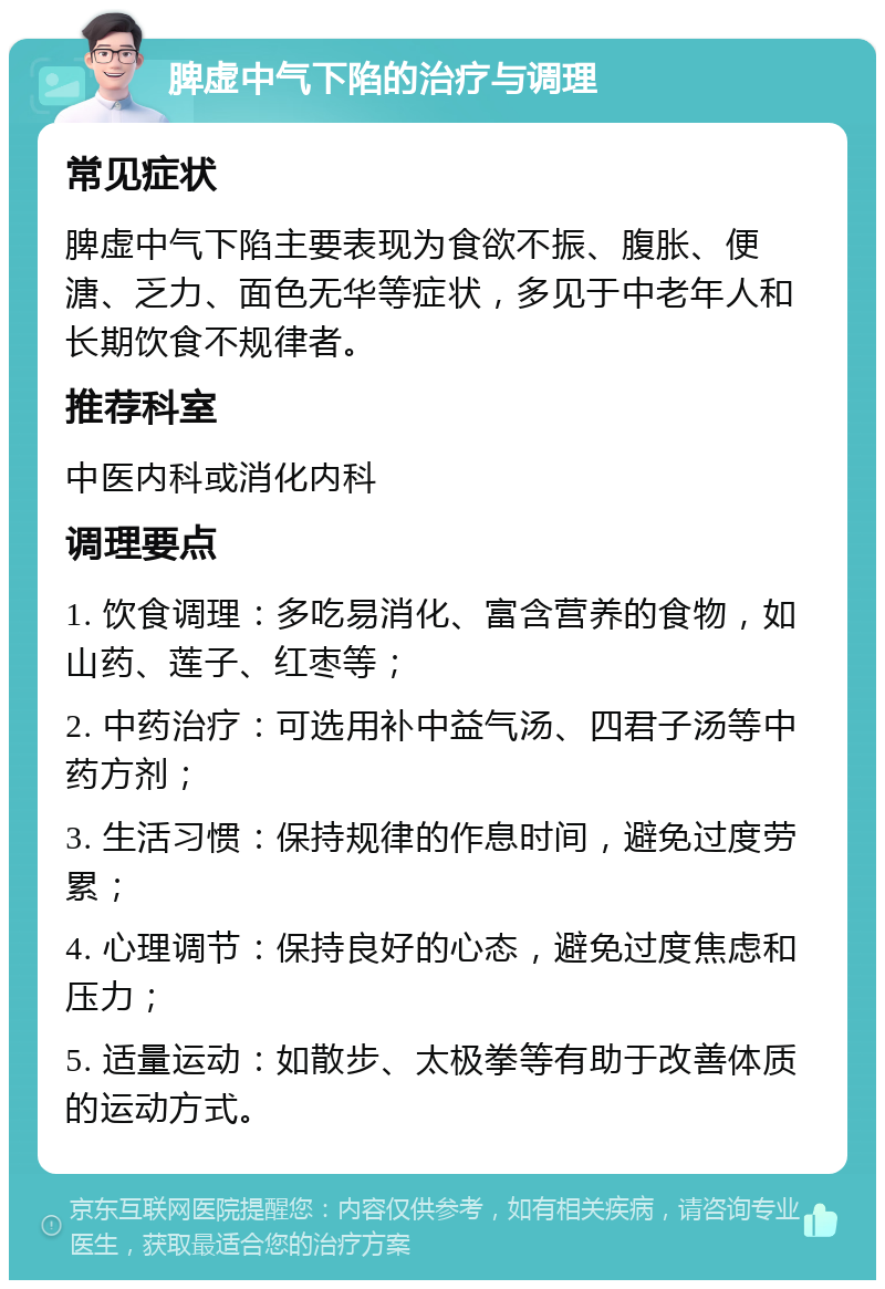 脾虚中气下陷的治疗与调理 常见症状 脾虚中气下陷主要表现为食欲不振、腹胀、便溏、乏力、面色无华等症状，多见于中老年人和长期饮食不规律者。 推荐科室 中医内科或消化内科 调理要点 1. 饮食调理：多吃易消化、富含营养的食物，如山药、莲子、红枣等； 2. 中药治疗：可选用补中益气汤、四君子汤等中药方剂； 3. 生活习惯：保持规律的作息时间，避免过度劳累； 4. 心理调节：保持良好的心态，避免过度焦虑和压力； 5. 适量运动：如散步、太极拳等有助于改善体质的运动方式。