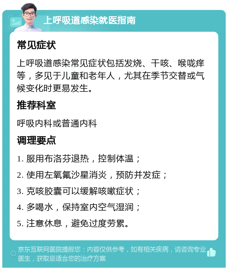 上呼吸道感染就医指南 常见症状 上呼吸道感染常见症状包括发烧、干咳、喉咙痒等，多见于儿童和老年人，尤其在季节交替或气候变化时更易发生。 推荐科室 呼吸内科或普通内科 调理要点 1. 服用布洛芬退热，控制体温； 2. 使用左氧氟沙星消炎，预防并发症； 3. 克咳胶囊可以缓解咳嗽症状； 4. 多喝水，保持室内空气湿润； 5. 注意休息，避免过度劳累。