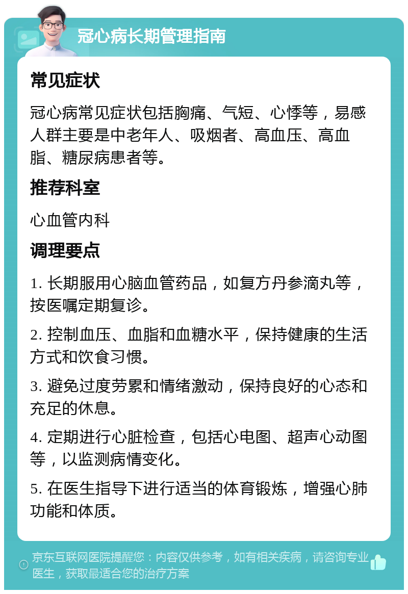 冠心病长期管理指南 常见症状 冠心病常见症状包括胸痛、气短、心悸等，易感人群主要是中老年人、吸烟者、高血压、高血脂、糖尿病患者等。 推荐科室 心血管内科 调理要点 1. 长期服用心脑血管药品，如复方丹参滴丸等，按医嘱定期复诊。 2. 控制血压、血脂和血糖水平，保持健康的生活方式和饮食习惯。 3. 避免过度劳累和情绪激动，保持良好的心态和充足的休息。 4. 定期进行心脏检查，包括心电图、超声心动图等，以监测病情变化。 5. 在医生指导下进行适当的体育锻炼，增强心肺功能和体质。