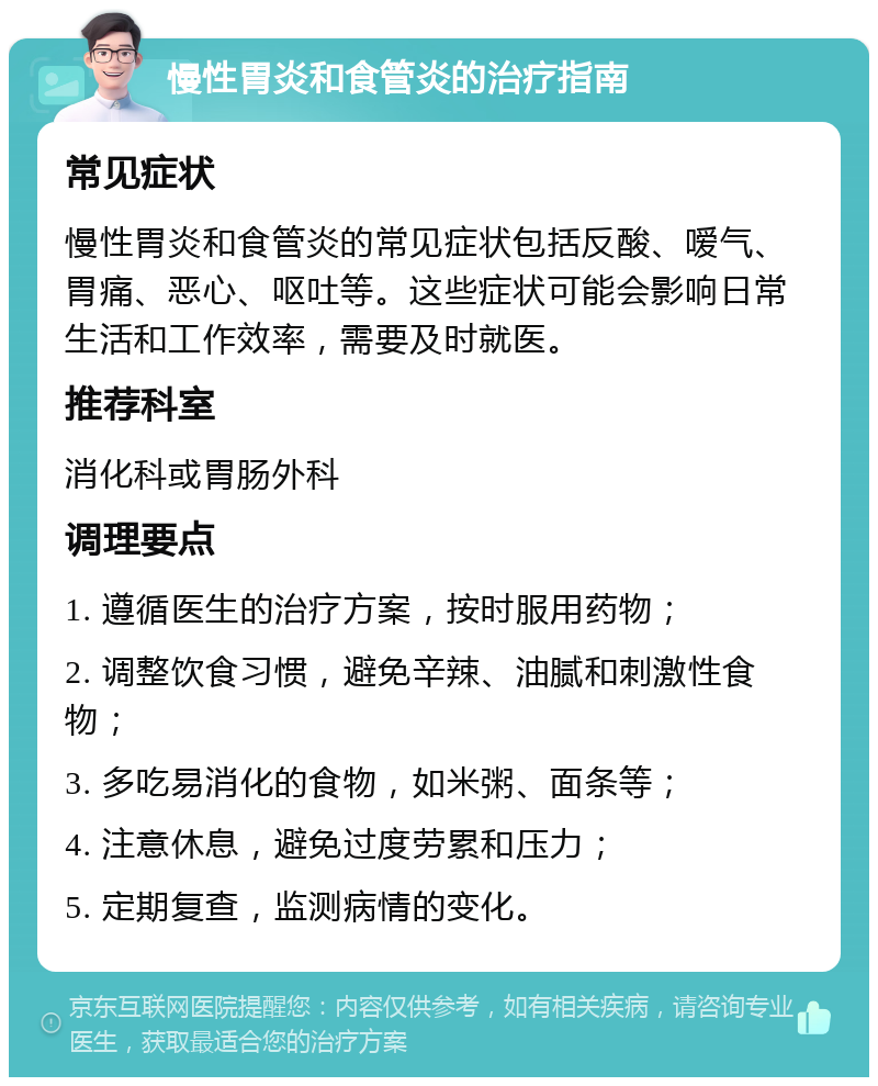 慢性胃炎和食管炎的治疗指南 常见症状 慢性胃炎和食管炎的常见症状包括反酸、嗳气、胃痛、恶心、呕吐等。这些症状可能会影响日常生活和工作效率，需要及时就医。 推荐科室 消化科或胃肠外科 调理要点 1. 遵循医生的治疗方案，按时服用药物； 2. 调整饮食习惯，避免辛辣、油腻和刺激性食物； 3. 多吃易消化的食物，如米粥、面条等； 4. 注意休息，避免过度劳累和压力； 5. 定期复查，监测病情的变化。