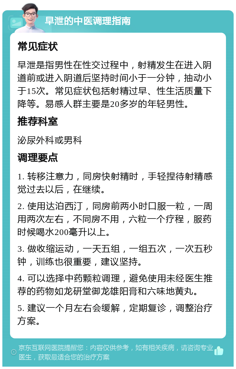 早泄的中医调理指南 常见症状 早泄是指男性在性交过程中，射精发生在进入阴道前或进入阴道后坚持时间小于一分钟，抽动小于15次。常见症状包括射精过早、性生活质量下降等。易感人群主要是20多岁的年轻男性。 推荐科室 泌尿外科或男科 调理要点 1. 转移注意力，同房快射精时，手轻捏待射精感觉过去以后，在继续。 2. 使用达泊西汀，同房前两小时口服一粒，一周用两次左右，不同房不用，六粒一个疗程，服药时候喝水200毫升以上。 3. 做收缩运动，一天五组，一组五次，一次五秒钟，训练也很重要，建议坚持。 4. 可以选择中药颗粒调理，避免使用未经医生推荐的药物如龙研堂御龙雄阳膏和六味地黄丸。 5. 建议一个月左右会缓解，定期复诊，调整治疗方案。