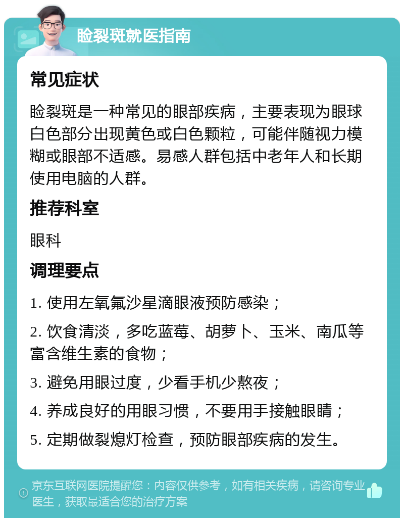 睑裂斑就医指南 常见症状 睑裂斑是一种常见的眼部疾病，主要表现为眼球白色部分出现黄色或白色颗粒，可能伴随视力模糊或眼部不适感。易感人群包括中老年人和长期使用电脑的人群。 推荐科室 眼科 调理要点 1. 使用左氧氟沙星滴眼液预防感染； 2. 饮食清淡，多吃蓝莓、胡萝卜、玉米、南瓜等富含维生素的食物； 3. 避免用眼过度，少看手机少熬夜； 4. 养成良好的用眼习惯，不要用手接触眼睛； 5. 定期做裂熄灯检查，预防眼部疾病的发生。