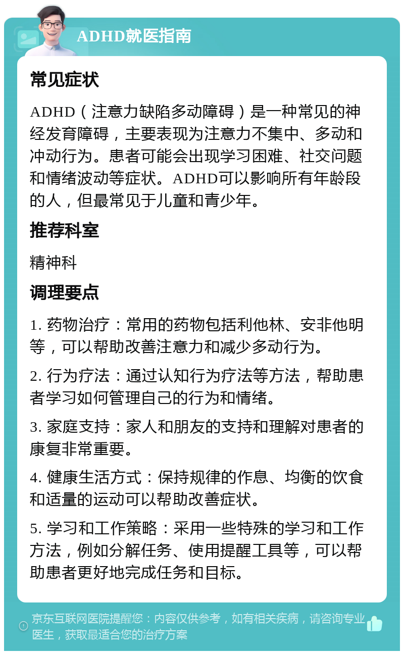 ADHD就医指南 常见症状 ADHD（注意力缺陷多动障碍）是一种常见的神经发育障碍，主要表现为注意力不集中、多动和冲动行为。患者可能会出现学习困难、社交问题和情绪波动等症状。ADHD可以影响所有年龄段的人，但最常见于儿童和青少年。 推荐科室 精神科 调理要点 1. 药物治疗：常用的药物包括利他林、安非他明等，可以帮助改善注意力和减少多动行为。 2. 行为疗法：通过认知行为疗法等方法，帮助患者学习如何管理自己的行为和情绪。 3. 家庭支持：家人和朋友的支持和理解对患者的康复非常重要。 4. 健康生活方式：保持规律的作息、均衡的饮食和适量的运动可以帮助改善症状。 5. 学习和工作策略：采用一些特殊的学习和工作方法，例如分解任务、使用提醒工具等，可以帮助患者更好地完成任务和目标。