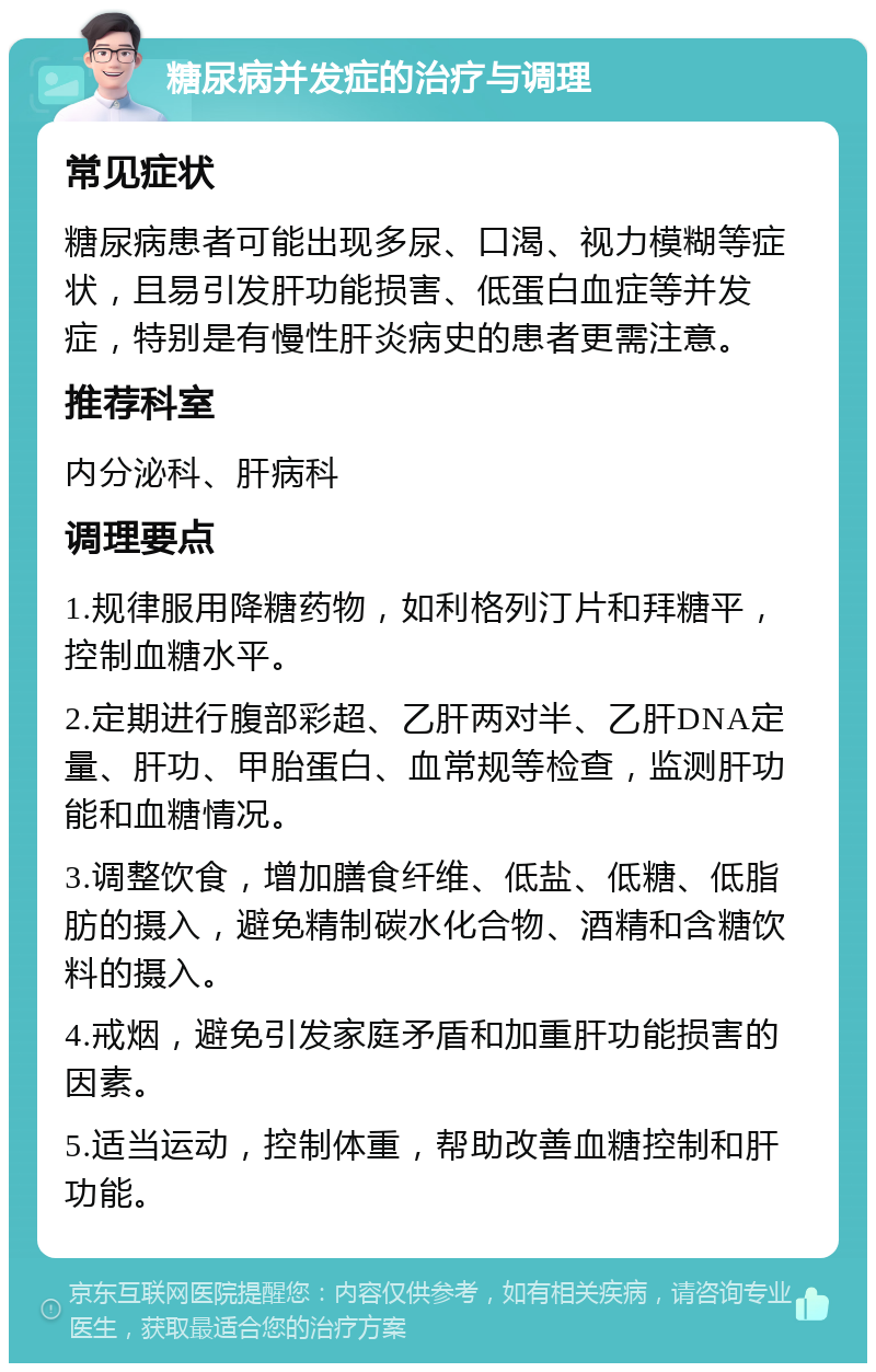 糖尿病并发症的治疗与调理 常见症状 糖尿病患者可能出现多尿、口渴、视力模糊等症状，且易引发肝功能损害、低蛋白血症等并发症，特别是有慢性肝炎病史的患者更需注意。 推荐科室 内分泌科、肝病科 调理要点 1.规律服用降糖药物，如利格列汀片和拜糖平，控制血糖水平。 2.定期进行腹部彩超、乙肝两对半、乙肝DNA定量、肝功、甲胎蛋白、血常规等检查，监测肝功能和血糖情况。 3.调整饮食，增加膳食纤维、低盐、低糖、低脂肪的摄入，避免精制碳水化合物、酒精和含糖饮料的摄入。 4.戒烟，避免引发家庭矛盾和加重肝功能损害的因素。 5.适当运动，控制体重，帮助改善血糖控制和肝功能。