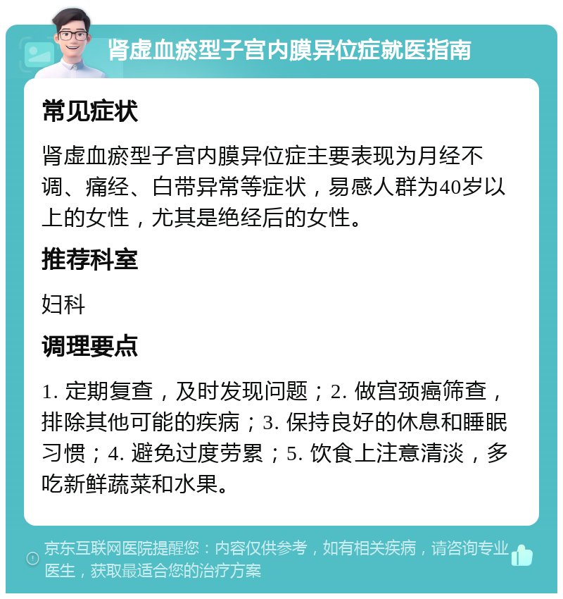 肾虚血瘀型子宫内膜异位症就医指南 常见症状 肾虚血瘀型子宫内膜异位症主要表现为月经不调、痛经、白带异常等症状，易感人群为40岁以上的女性，尤其是绝经后的女性。 推荐科室 妇科 调理要点 1. 定期复查，及时发现问题；2. 做宫颈癌筛查，排除其他可能的疾病；3. 保持良好的休息和睡眠习惯；4. 避免过度劳累；5. 饮食上注意清淡，多吃新鲜蔬菜和水果。