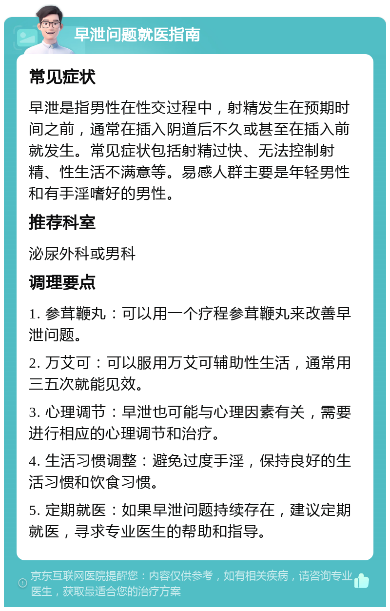 早泄问题就医指南 常见症状 早泄是指男性在性交过程中，射精发生在预期时间之前，通常在插入阴道后不久或甚至在插入前就发生。常见症状包括射精过快、无法控制射精、性生活不满意等。易感人群主要是年轻男性和有手淫嗜好的男性。 推荐科室 泌尿外科或男科 调理要点 1. 参茸鞭丸：可以用一个疗程参茸鞭丸来改善早泄问题。 2. 万艾可：可以服用万艾可辅助性生活，通常用三五次就能见效。 3. 心理调节：早泄也可能与心理因素有关，需要进行相应的心理调节和治疗。 4. 生活习惯调整：避免过度手淫，保持良好的生活习惯和饮食习惯。 5. 定期就医：如果早泄问题持续存在，建议定期就医，寻求专业医生的帮助和指导。