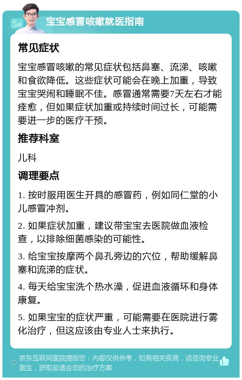 宝宝感冒咳嗽就医指南 常见症状 宝宝感冒咳嗽的常见症状包括鼻塞、流涕、咳嗽和食欲降低。这些症状可能会在晚上加重，导致宝宝哭闹和睡眠不佳。感冒通常需要7天左右才能痊愈，但如果症状加重或持续时间过长，可能需要进一步的医疗干预。 推荐科室 儿科 调理要点 1. 按时服用医生开具的感冒药，例如同仁堂的小儿感冒冲剂。 2. 如果症状加重，建议带宝宝去医院做血液检查，以排除细菌感染的可能性。 3. 给宝宝按摩两个鼻孔旁边的穴位，帮助缓解鼻塞和流涕的症状。 4. 每天给宝宝洗个热水澡，促进血液循环和身体康复。 5. 如果宝宝的症状严重，可能需要在医院进行雾化治疗，但这应该由专业人士来执行。