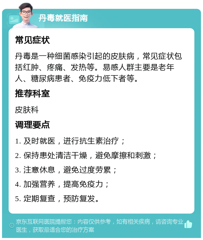 丹毒就医指南 常见症状 丹毒是一种细菌感染引起的皮肤病，常见症状包括红肿、疼痛、发热等。易感人群主要是老年人、糖尿病患者、免疫力低下者等。 推荐科室 皮肤科 调理要点 1. 及时就医，进行抗生素治疗； 2. 保持患处清洁干燥，避免摩擦和刺激； 3. 注意休息，避免过度劳累； 4. 加强营养，提高免疫力； 5. 定期复查，预防复发。