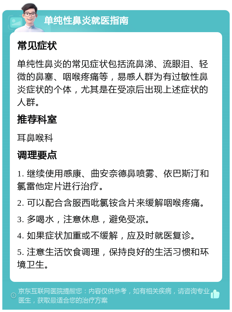 单纯性鼻炎就医指南 常见症状 单纯性鼻炎的常见症状包括流鼻涕、流眼泪、轻微的鼻塞、咽喉疼痛等，易感人群为有过敏性鼻炎症状的个体，尤其是在受凉后出现上述症状的人群。 推荐科室 耳鼻喉科 调理要点 1. 继续使用感康、曲安奈德鼻喷雾、依巴斯汀和氯雷他定片进行治疗。 2. 可以配合含服西吡氯铵含片来缓解咽喉疼痛。 3. 多喝水，注意休息，避免受凉。 4. 如果症状加重或不缓解，应及时就医复诊。 5. 注意生活饮食调理，保持良好的生活习惯和环境卫生。