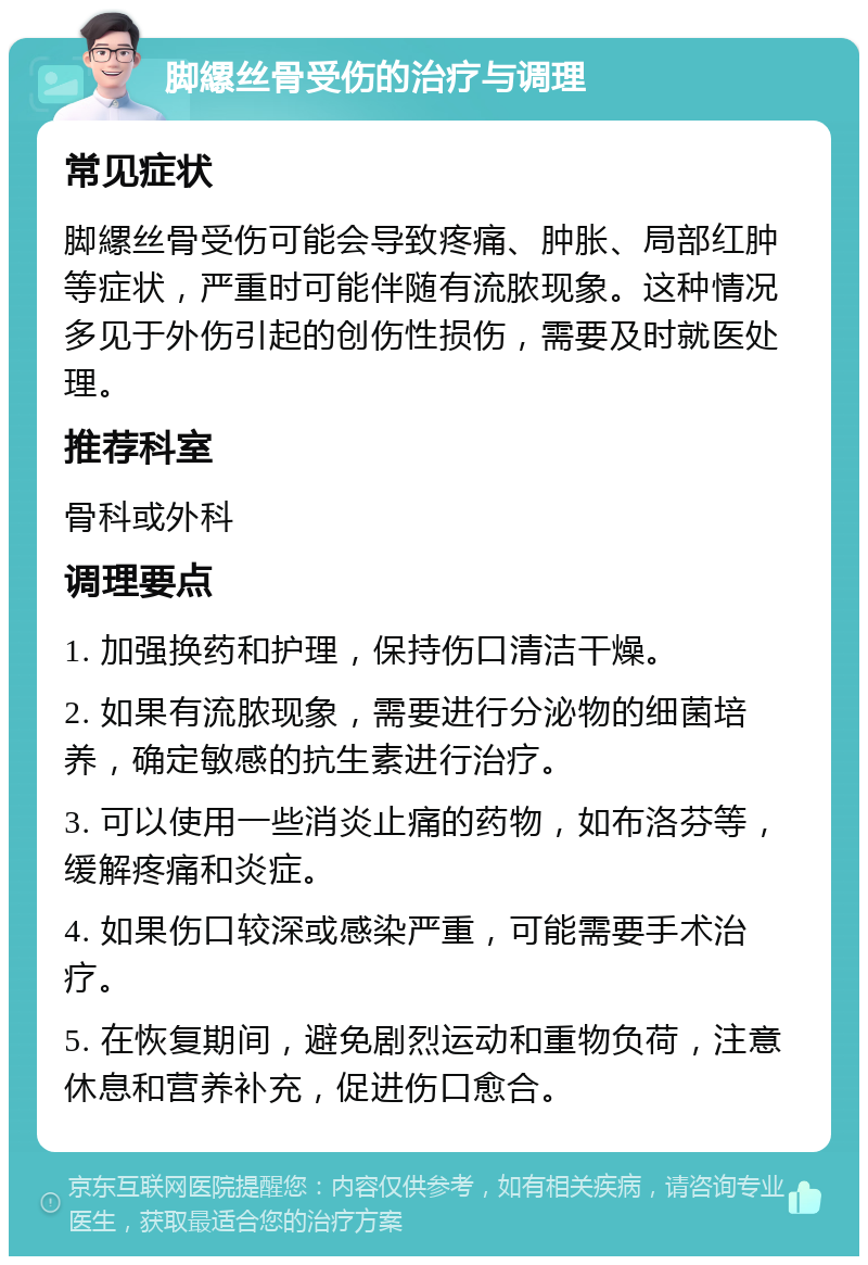 脚縲丝骨受伤的治疗与调理 常见症状 脚縲丝骨受伤可能会导致疼痛、肿胀、局部红肿等症状，严重时可能伴随有流脓现象。这种情况多见于外伤引起的创伤性损伤，需要及时就医处理。 推荐科室 骨科或外科 调理要点 1. 加强换药和护理，保持伤口清洁干燥。 2. 如果有流脓现象，需要进行分泌物的细菌培养，确定敏感的抗生素进行治疗。 3. 可以使用一些消炎止痛的药物，如布洛芬等，缓解疼痛和炎症。 4. 如果伤口较深或感染严重，可能需要手术治疗。 5. 在恢复期间，避免剧烈运动和重物负荷，注意休息和营养补充，促进伤口愈合。