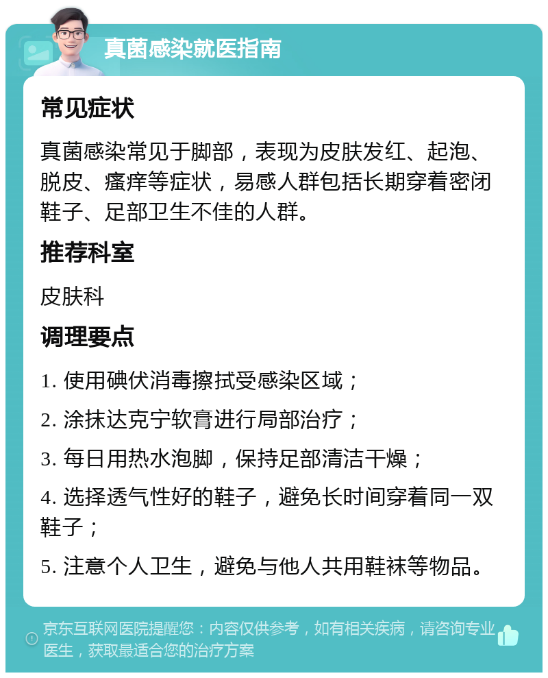 真菌感染就医指南 常见症状 真菌感染常见于脚部，表现为皮肤发红、起泡、脱皮、瘙痒等症状，易感人群包括长期穿着密闭鞋子、足部卫生不佳的人群。 推荐科室 皮肤科 调理要点 1. 使用碘伏消毒擦拭受感染区域； 2. 涂抹达克宁软膏进行局部治疗； 3. 每日用热水泡脚，保持足部清洁干燥； 4. 选择透气性好的鞋子，避免长时间穿着同一双鞋子； 5. 注意个人卫生，避免与他人共用鞋袜等物品。