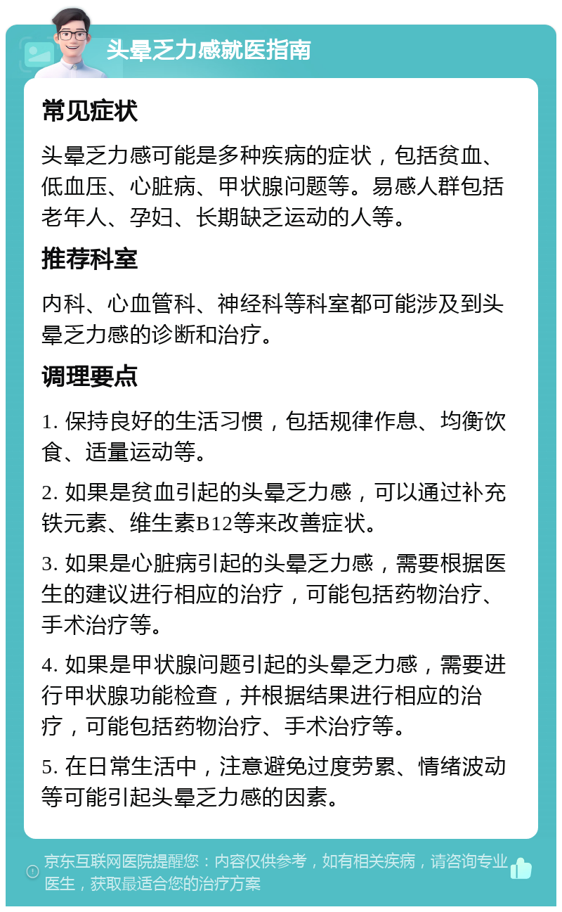 头晕乏力感就医指南 常见症状 头晕乏力感可能是多种疾病的症状，包括贫血、低血压、心脏病、甲状腺问题等。易感人群包括老年人、孕妇、长期缺乏运动的人等。 推荐科室 内科、心血管科、神经科等科室都可能涉及到头晕乏力感的诊断和治疗。 调理要点 1. 保持良好的生活习惯，包括规律作息、均衡饮食、适量运动等。 2. 如果是贫血引起的头晕乏力感，可以通过补充铁元素、维生素B12等来改善症状。 3. 如果是心脏病引起的头晕乏力感，需要根据医生的建议进行相应的治疗，可能包括药物治疗、手术治疗等。 4. 如果是甲状腺问题引起的头晕乏力感，需要进行甲状腺功能检查，并根据结果进行相应的治疗，可能包括药物治疗、手术治疗等。 5. 在日常生活中，注意避免过度劳累、情绪波动等可能引起头晕乏力感的因素。