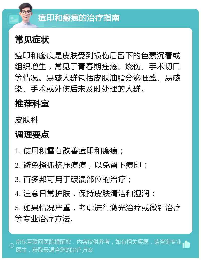 痘印和瘢痕的治疗指南 常见症状 痘印和瘢痕是皮肤受到损伤后留下的色素沉着或组织增生，常见于青春期痤疮、烧伤、手术切口等情况。易感人群包括皮肤油脂分泌旺盛、易感染、手术或外伤后未及时处理的人群。 推荐科室 皮肤科 调理要点 1. 使用积雪苷改善痘印和瘢痕； 2. 避免搔抓挤压痘痘，以免留下痘印； 3. 百多邦可用于破溃部位的治疗； 4. 注意日常护肤，保持皮肤清洁和湿润； 5. 如果情况严重，考虑进行激光治疗或微针治疗等专业治疗方法。