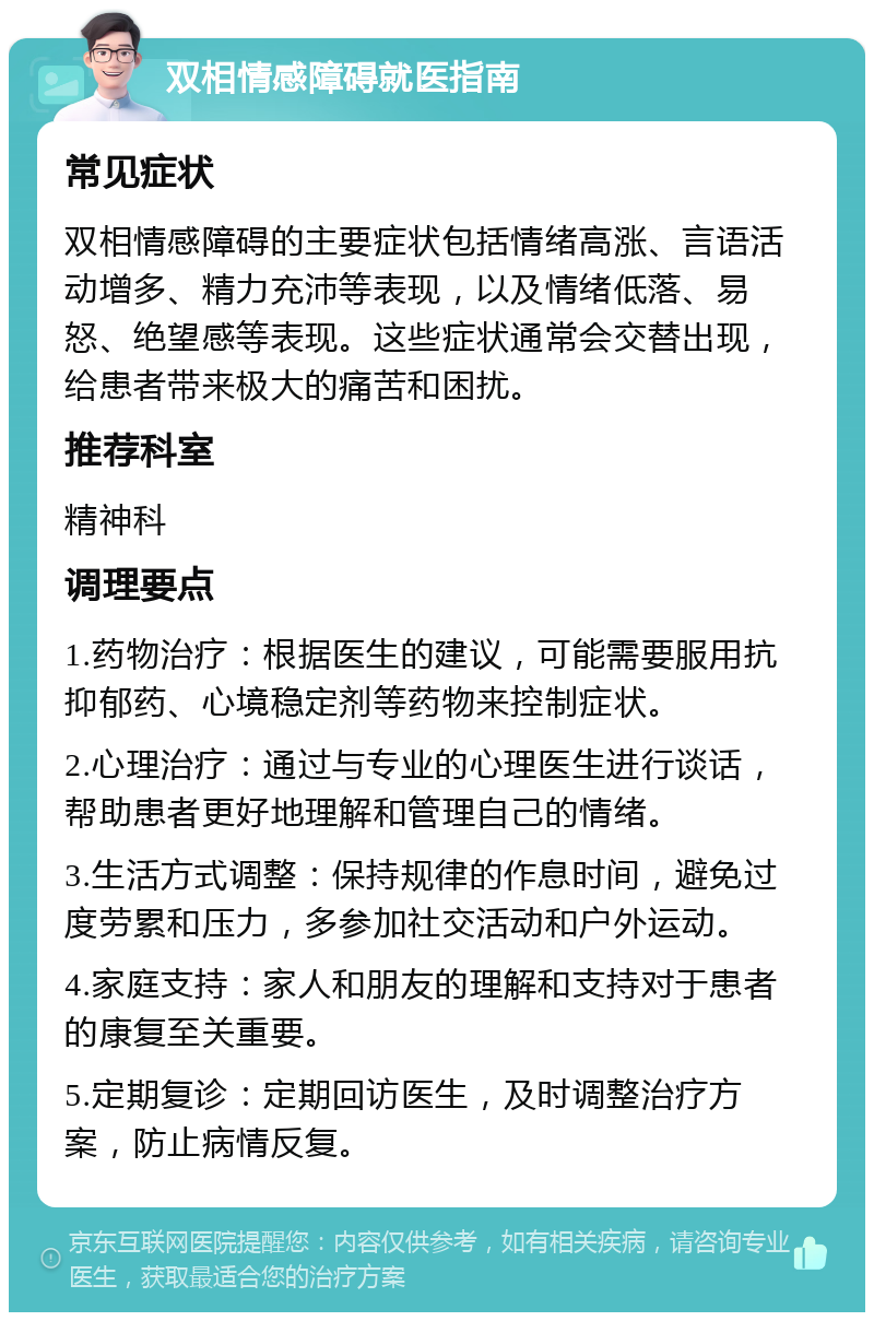 双相情感障碍就医指南 常见症状 双相情感障碍的主要症状包括情绪高涨、言语活动增多、精力充沛等表现，以及情绪低落、易怒、绝望感等表现。这些症状通常会交替出现，给患者带来极大的痛苦和困扰。 推荐科室 精神科 调理要点 1.药物治疗：根据医生的建议，可能需要服用抗抑郁药、心境稳定剂等药物来控制症状。 2.心理治疗：通过与专业的心理医生进行谈话，帮助患者更好地理解和管理自己的情绪。 3.生活方式调整：保持规律的作息时间，避免过度劳累和压力，多参加社交活动和户外运动。 4.家庭支持：家人和朋友的理解和支持对于患者的康复至关重要。 5.定期复诊：定期回访医生，及时调整治疗方案，防止病情反复。