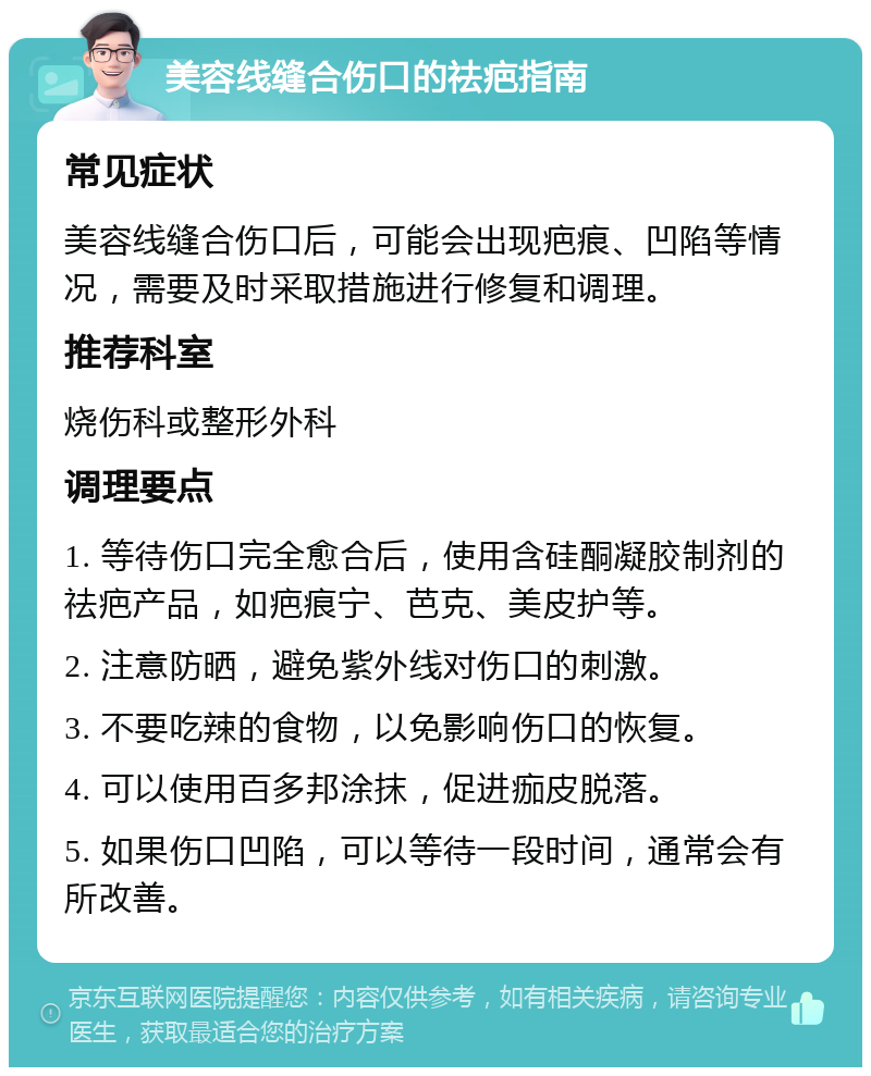 美容线缝合伤口的祛疤指南 常见症状 美容线缝合伤口后，可能会出现疤痕、凹陷等情况，需要及时采取措施进行修复和调理。 推荐科室 烧伤科或整形外科 调理要点 1. 等待伤口完全愈合后，使用含硅酮凝胶制剂的祛疤产品，如疤痕宁、芭克、美皮护等。 2. 注意防晒，避免紫外线对伤口的刺激。 3. 不要吃辣的食物，以免影响伤口的恢复。 4. 可以使用百多邦涂抹，促进痂皮脱落。 5. 如果伤口凹陷，可以等待一段时间，通常会有所改善。