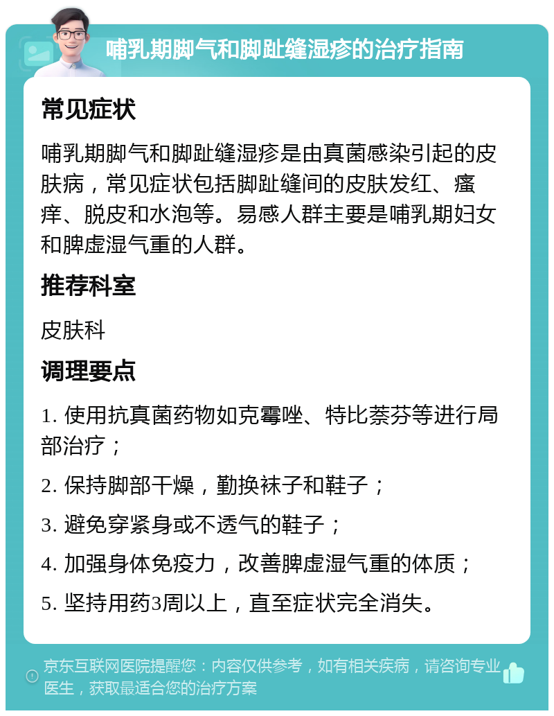 哺乳期脚气和脚趾缝湿疹的治疗指南 常见症状 哺乳期脚气和脚趾缝湿疹是由真菌感染引起的皮肤病，常见症状包括脚趾缝间的皮肤发红、瘙痒、脱皮和水泡等。易感人群主要是哺乳期妇女和脾虚湿气重的人群。 推荐科室 皮肤科 调理要点 1. 使用抗真菌药物如克霉唑、特比萘芬等进行局部治疗； 2. 保持脚部干燥，勤换袜子和鞋子； 3. 避免穿紧身或不透气的鞋子； 4. 加强身体免疫力，改善脾虚湿气重的体质； 5. 坚持用药3周以上，直至症状完全消失。