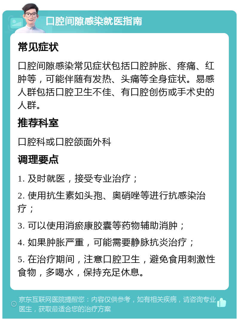 口腔间隙感染就医指南 常见症状 口腔间隙感染常见症状包括口腔肿胀、疼痛、红肿等，可能伴随有发热、头痛等全身症状。易感人群包括口腔卫生不佳、有口腔创伤或手术史的人群。 推荐科室 口腔科或口腔颌面外科 调理要点 1. 及时就医，接受专业治疗； 2. 使用抗生素如头孢、奥硝唑等进行抗感染治疗； 3. 可以使用消瘀康胶囊等药物辅助消肿； 4. 如果肿胀严重，可能需要静脉抗炎治疗； 5. 在治疗期间，注意口腔卫生，避免食用刺激性食物，多喝水，保持充足休息。