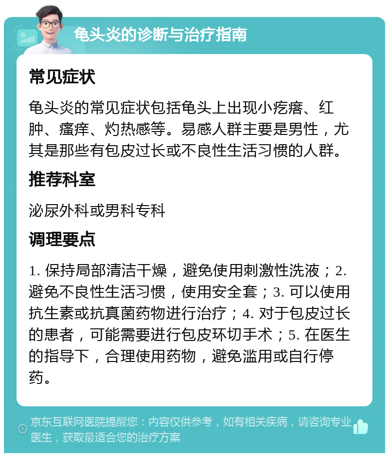 龟头炎的诊断与治疗指南 常见症状 龟头炎的常见症状包括龟头上出现小疙瘩、红肿、瘙痒、灼热感等。易感人群主要是男性，尤其是那些有包皮过长或不良性生活习惯的人群。 推荐科室 泌尿外科或男科专科 调理要点 1. 保持局部清洁干燥，避免使用刺激性洗液；2. 避免不良性生活习惯，使用安全套；3. 可以使用抗生素或抗真菌药物进行治疗；4. 对于包皮过长的患者，可能需要进行包皮环切手术；5. 在医生的指导下，合理使用药物，避免滥用或自行停药。