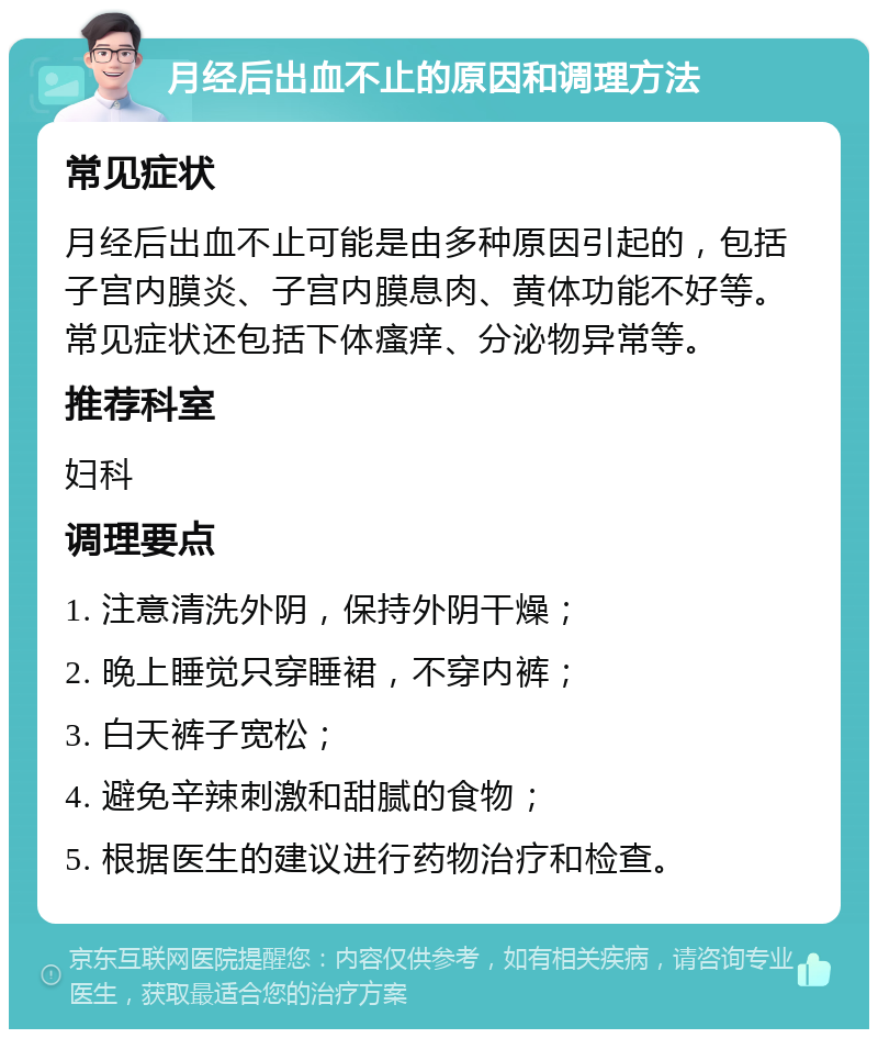 月经后出血不止的原因和调理方法 常见症状 月经后出血不止可能是由多种原因引起的，包括子宫内膜炎、子宫内膜息肉、黄体功能不好等。常见症状还包括下体瘙痒、分泌物异常等。 推荐科室 妇科 调理要点 1. 注意清洗外阴，保持外阴干燥； 2. 晚上睡觉只穿睡裙，不穿内裤； 3. 白天裤子宽松； 4. 避免辛辣刺激和甜腻的食物； 5. 根据医生的建议进行药物治疗和检查。