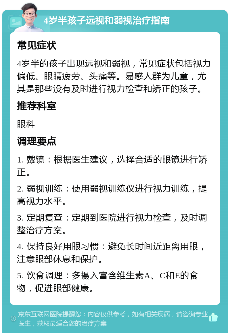 4岁半孩子远视和弱视治疗指南 常见症状 4岁半的孩子出现远视和弱视，常见症状包括视力偏低、眼睛疲劳、头痛等。易感人群为儿童，尤其是那些没有及时进行视力检查和矫正的孩子。 推荐科室 眼科 调理要点 1. 戴镜：根据医生建议，选择合适的眼镜进行矫正。 2. 弱视训练：使用弱视训练仪进行视力训练，提高视力水平。 3. 定期复查：定期到医院进行视力检查，及时调整治疗方案。 4. 保持良好用眼习惯：避免长时间近距离用眼，注意眼部休息和保护。 5. 饮食调理：多摄入富含维生素A、C和E的食物，促进眼部健康。