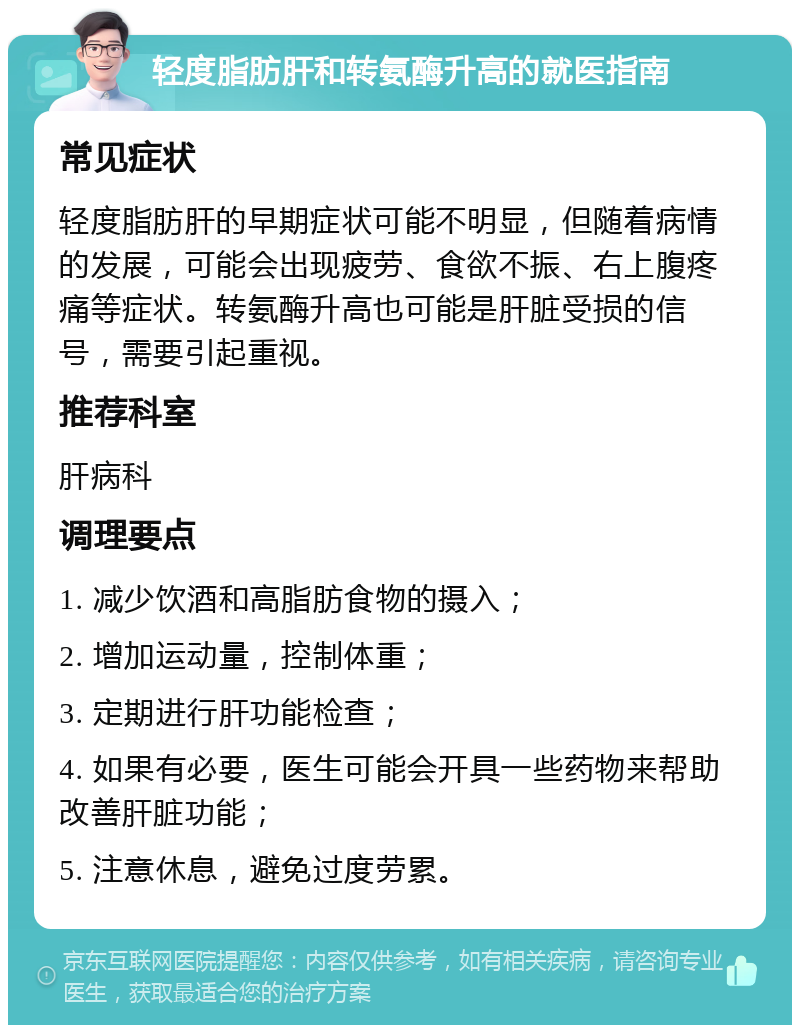 轻度脂肪肝和转氨酶升高的就医指南 常见症状 轻度脂肪肝的早期症状可能不明显，但随着病情的发展，可能会出现疲劳、食欲不振、右上腹疼痛等症状。转氨酶升高也可能是肝脏受损的信号，需要引起重视。 推荐科室 肝病科 调理要点 1. 减少饮酒和高脂肪食物的摄入； 2. 增加运动量，控制体重； 3. 定期进行肝功能检查； 4. 如果有必要，医生可能会开具一些药物来帮助改善肝脏功能； 5. 注意休息，避免过度劳累。