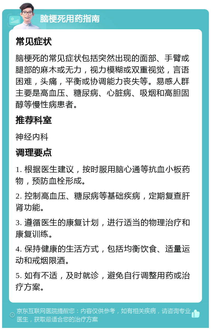 脑梗死用药指南 常见症状 脑梗死的常见症状包括突然出现的面部、手臂或腿部的麻木或无力，视力模糊或双重视觉，言语困难，头痛，平衡或协调能力丧失等。易感人群主要是高血压、糖尿病、心脏病、吸烟和高胆固醇等慢性病患者。 推荐科室 神经内科 调理要点 1. 根据医生建议，按时服用脑心通等抗血小板药物，预防血栓形成。 2. 控制高血压、糖尿病等基础疾病，定期复查肝肾功能。 3. 遵循医生的康复计划，进行适当的物理治疗和康复训练。 4. 保持健康的生活方式，包括均衡饮食、适量运动和戒烟限酒。 5. 如有不适，及时就诊，避免自行调整用药或治疗方案。