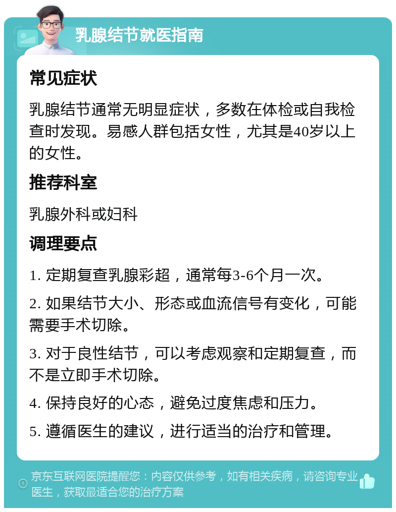 乳腺结节就医指南 常见症状 乳腺结节通常无明显症状，多数在体检或自我检查时发现。易感人群包括女性，尤其是40岁以上的女性。 推荐科室 乳腺外科或妇科 调理要点 1. 定期复查乳腺彩超，通常每3-6个月一次。 2. 如果结节大小、形态或血流信号有变化，可能需要手术切除。 3. 对于良性结节，可以考虑观察和定期复查，而不是立即手术切除。 4. 保持良好的心态，避免过度焦虑和压力。 5. 遵循医生的建议，进行适当的治疗和管理。