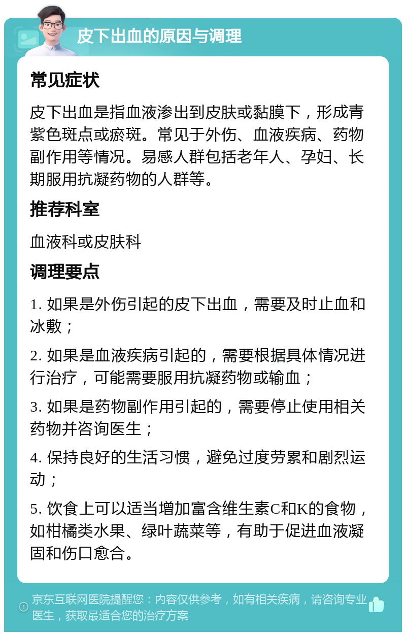 皮下出血的原因与调理 常见症状 皮下出血是指血液渗出到皮肤或黏膜下，形成青紫色斑点或瘀斑。常见于外伤、血液疾病、药物副作用等情况。易感人群包括老年人、孕妇、长期服用抗凝药物的人群等。 推荐科室 血液科或皮肤科 调理要点 1. 如果是外伤引起的皮下出血，需要及时止血和冰敷； 2. 如果是血液疾病引起的，需要根据具体情况进行治疗，可能需要服用抗凝药物或输血； 3. 如果是药物副作用引起的，需要停止使用相关药物并咨询医生； 4. 保持良好的生活习惯，避免过度劳累和剧烈运动； 5. 饮食上可以适当增加富含维生素C和K的食物，如柑橘类水果、绿叶蔬菜等，有助于促进血液凝固和伤口愈合。