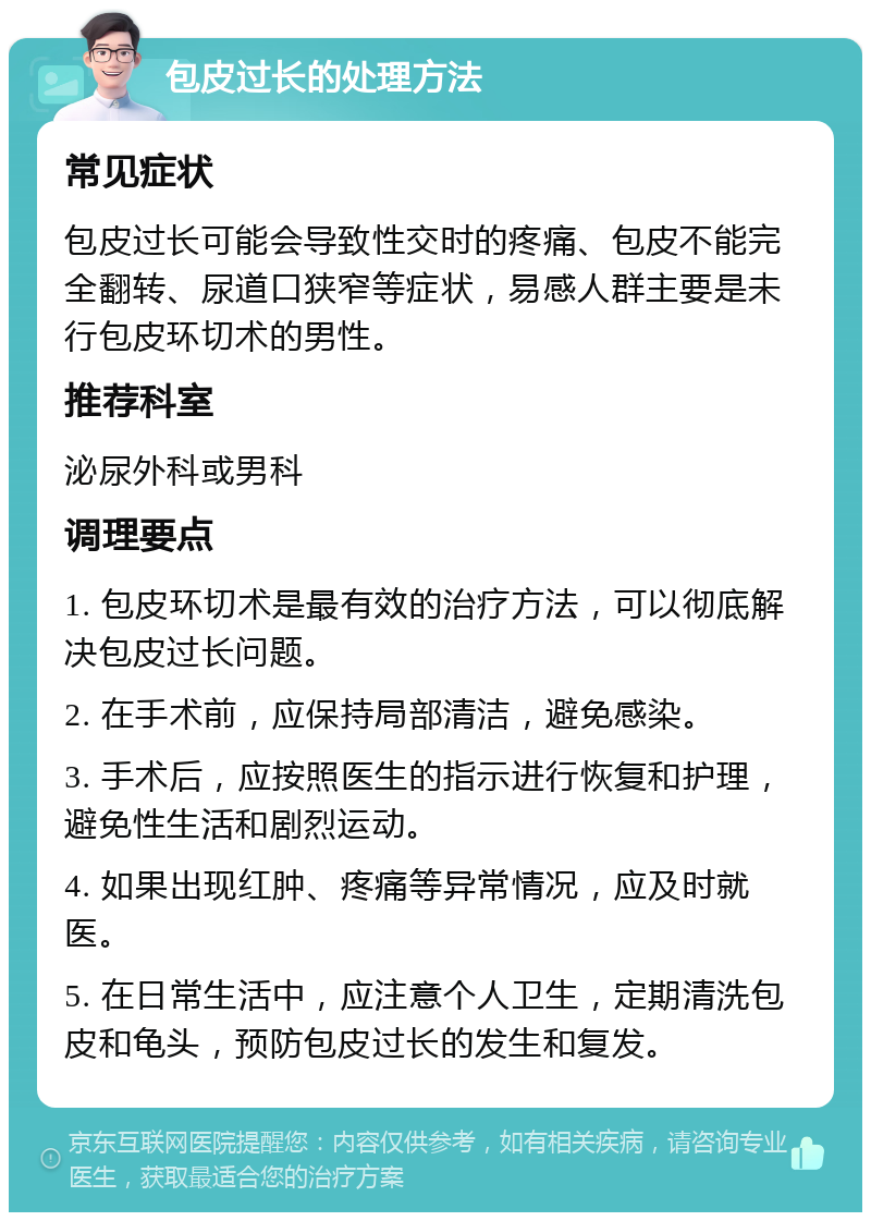 包皮过长的处理方法 常见症状 包皮过长可能会导致性交时的疼痛、包皮不能完全翻转、尿道口狭窄等症状，易感人群主要是未行包皮环切术的男性。 推荐科室 泌尿外科或男科 调理要点 1. 包皮环切术是最有效的治疗方法，可以彻底解决包皮过长问题。 2. 在手术前，应保持局部清洁，避免感染。 3. 手术后，应按照医生的指示进行恢复和护理，避免性生活和剧烈运动。 4. 如果出现红肿、疼痛等异常情况，应及时就医。 5. 在日常生活中，应注意个人卫生，定期清洗包皮和龟头，预防包皮过长的发生和复发。