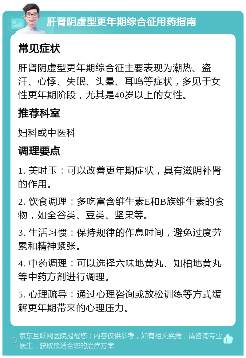 肝肾阴虚型更年期综合征用药指南 常见症状 肝肾阴虚型更年期综合征主要表现为潮热、盗汗、心悸、失眠、头晕、耳鸣等症状，多见于女性更年期阶段，尤其是40岁以上的女性。 推荐科室 妇科或中医科 调理要点 1. 美时玉：可以改善更年期症状，具有滋阴补肾的作用。 2. 饮食调理：多吃富含维生素E和B族维生素的食物，如全谷类、豆类、坚果等。 3. 生活习惯：保持规律的作息时间，避免过度劳累和精神紧张。 4. 中药调理：可以选择六味地黄丸、知柏地黄丸等中药方剂进行调理。 5. 心理疏导：通过心理咨询或放松训练等方式缓解更年期带来的心理压力。