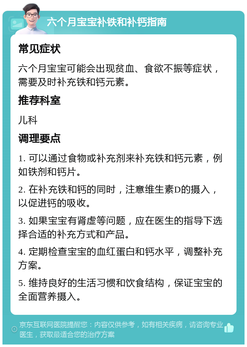 六个月宝宝补铁和补钙指南 常见症状 六个月宝宝可能会出现贫血、食欲不振等症状，需要及时补充铁和钙元素。 推荐科室 儿科 调理要点 1. 可以通过食物或补充剂来补充铁和钙元素，例如铁剂和钙片。 2. 在补充铁和钙的同时，注意维生素D的摄入，以促进钙的吸收。 3. 如果宝宝有肾虚等问题，应在医生的指导下选择合适的补充方式和产品。 4. 定期检查宝宝的血红蛋白和钙水平，调整补充方案。 5. 维持良好的生活习惯和饮食结构，保证宝宝的全面营养摄入。