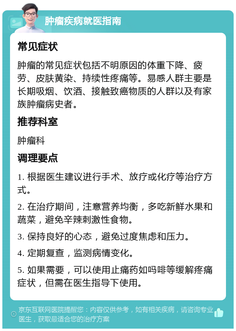 肿瘤疾病就医指南 常见症状 肿瘤的常见症状包括不明原因的体重下降、疲劳、皮肤黄染、持续性疼痛等。易感人群主要是长期吸烟、饮酒、接触致癌物质的人群以及有家族肿瘤病史者。 推荐科室 肿瘤科 调理要点 1. 根据医生建议进行手术、放疗或化疗等治疗方式。 2. 在治疗期间，注意营养均衡，多吃新鲜水果和蔬菜，避免辛辣刺激性食物。 3. 保持良好的心态，避免过度焦虑和压力。 4. 定期复查，监测病情变化。 5. 如果需要，可以使用止痛药如吗啡等缓解疼痛症状，但需在医生指导下使用。